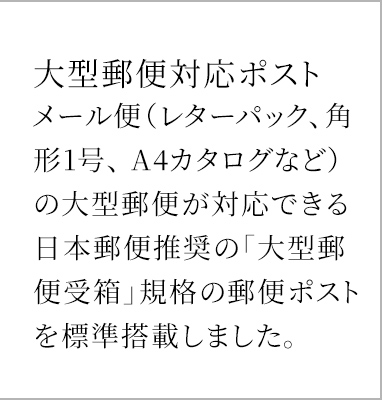 大型郵便対応ポスト メール便(レターパック、角形1号、 A4カタログなど)の大型郵便が対応できる日本郵便推奨の「大型郵便受箱」規格の郵便ポストを標準搭載しました。